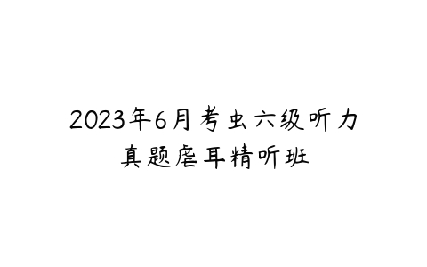 2023年6月考虫六级听力真题虐耳精听班-51自学联盟