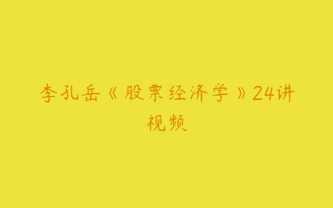 李孔岳《股票经济学》24讲视频-51自学联盟