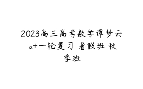 2023高三高考数学谭梦云 a+一轮复习 暑假班 秋季班-51自学联盟