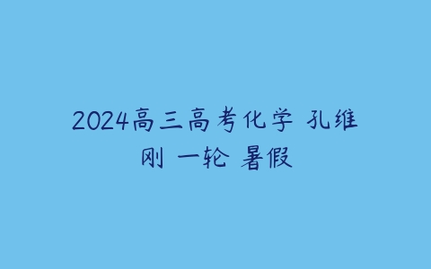 2024高三高考化学 孔维刚 一轮 暑假-51自学联盟