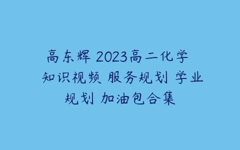 高东辉 2023高二化学  知识视频 服务规划 学业规划 加油包合集-51自学联盟