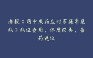 潘毅《用中成药应对家庭常见病》病证查用，体质改善，备药建议-51自学联盟