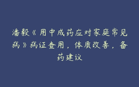 潘毅《用中成药应对家庭常见病》病证查用，体质改善，备药建议-51自学联盟