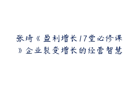 张琦《盈利增长17堂必修课》企业裂变增长的经营智慧-51自学联盟