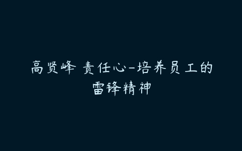 高贤峰 责任心-培养员工的雷锋精神-51自学联盟