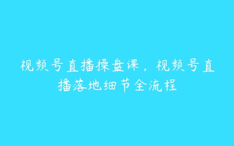 视频号直播操盘课，视频号直播落地细节全流程-51自学联盟