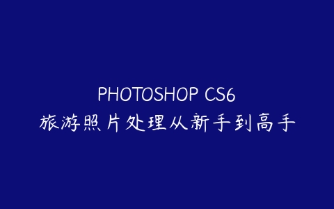 PHOTOSHOP CS6旅游照片处理从新手到高手课程资源下载