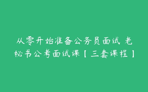 从零开始准备公务员面试 老秘书公考面试课【三套课程】-51自学联盟