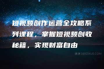 短视频创作运营全攻略系列课程，掌握短视频创收秘籍，实现财富自由-51自学联盟