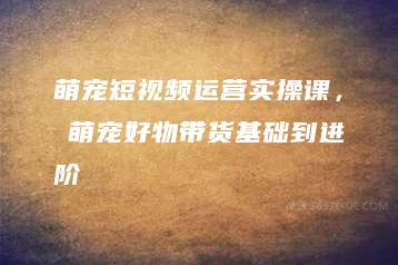 萌宠短视频运营实操课，​萌宠好物带货基础到进阶-51自学联盟