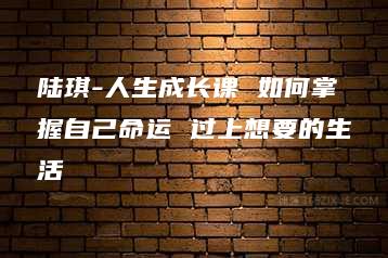 陆琪-人生成长课 如何掌握自己命运 过上想要的生活-51自学联盟