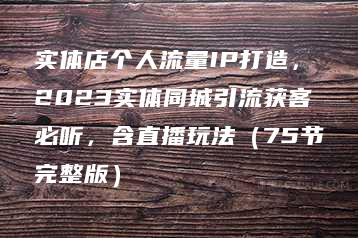 实体店个人流量IP打造，2023实体同城引流获客必听，含直播玩法（75节完整版）-51自学联盟