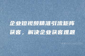 企业短视频精准引流矩阵获客，解决企业获客难题-51自学联盟