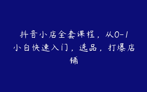 抖音小店全套课程，从0-1小白快速入门，选品，打爆店铺-51自学联盟