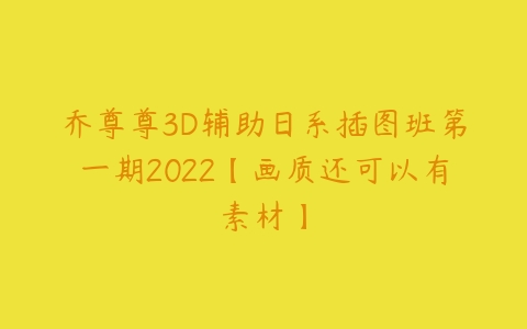 乔尊尊3D辅助日系插图班第一期2022【画质还可以有素材】课程资源下载