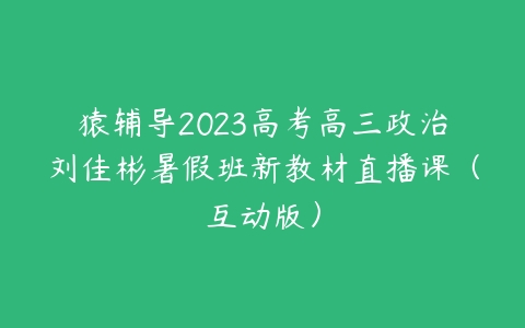 猿辅导2023高考高三政治刘佳彬暑假班新教材直播课（互动版）-51自学联盟