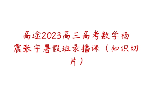 高途2023高三高考数学杨震张宇暑假班录播课（知识切片）课程资源下载