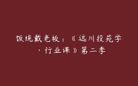 饭统戴老板：《远川投苑学‬‬·行业课》第二季-51自学联盟