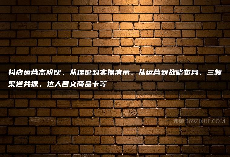 抖店运营高阶课，从理论到实操演示，从运营到战略布局，三频渠道共振，达人图文商品卡等