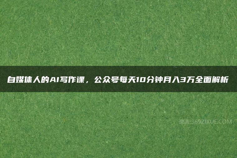 自媒体人的AI写作课，公众号每天10分钟月入3万全面解析