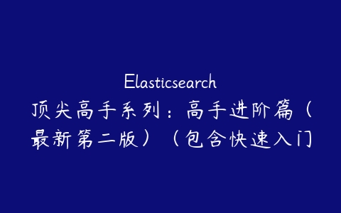 Elasticsearch顶尖高手系列：高手进阶篇（最新第二版）（包含快速入门篇+高手进阶第一版） 视频教程课程资源下载