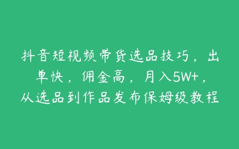 抖音短视频带货选品技巧，出单快，佣金高，月入5W+，从选品到作品发布保姆级教程-51自学联盟