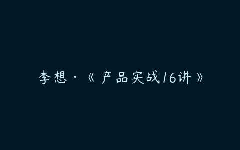 李想·《产品实战16讲》-51自学联盟