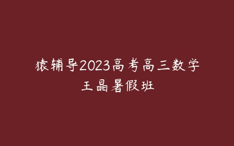 猿辅导2023高考高三数学王晶暑假班课程资源下载