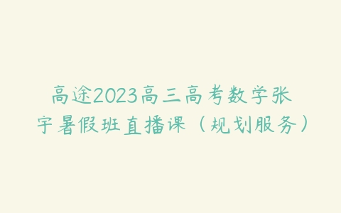 高途2023高三高考数学张宇暑假班直播课（规划服务）课程资源下载