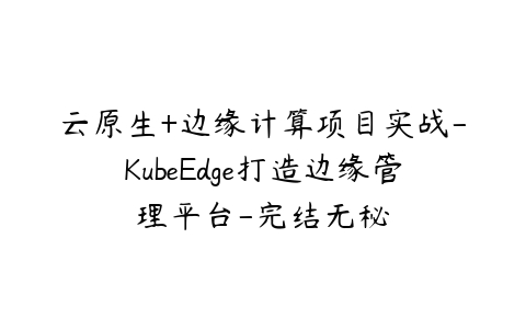 云原生+边缘计算项目实战-KubeEdge打造边缘管理平台-完结无秘-51自学联盟