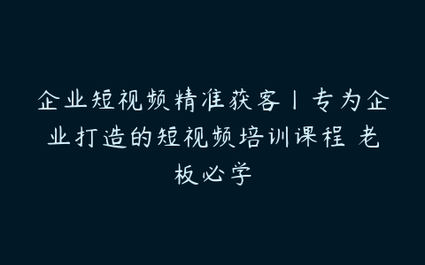 企业短视频精准获客丨专为企业打造的短视频培训课程 老板必学-51自学联盟