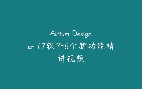 Altium Designer 17软件6个新功能精讲视频课程资源下载