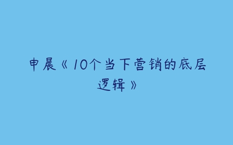 申晨《10个当下营销的底层逻辑》-51自学联盟