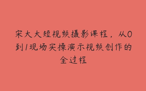 宋大大短视频摄影课程，从0到1现场实操演示视频创作的全过程-51自学联盟