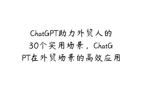 ChatGPT助力外贸人的30个实用场景，ChatGPT在外贸场景的高效应用-51自学联盟