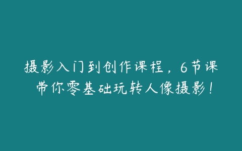 摄影入门到创作课程，6节课 带你零基础玩转人像摄影！百度网盘下载