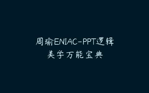 周瑜ENIAC-PPT逻辑美学万能宝典课程资源下载