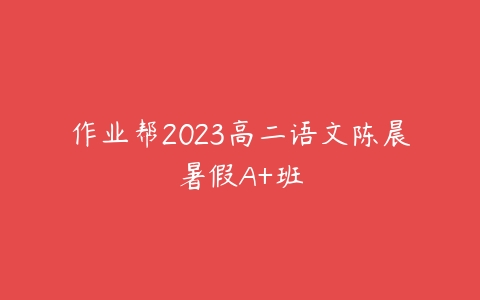 作业帮2023高二语文陈晨暑假A+班课程资源下载
