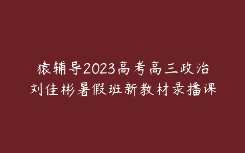 猿辅导2023高考高三政治刘佳彬暑假班新教材录播课-51自学联盟