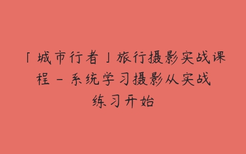 「城市行者」旅行摄影实战课程 – 系统学习摄影从实战练习开始-51自学联盟