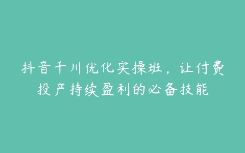 抖音千川优化实操班，让付费投产持续盈利的必备技能百度网盘下载