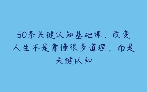 50条关键认知基础课，改变人生不是靠懂很多道理，而是关键认知-51自学联盟