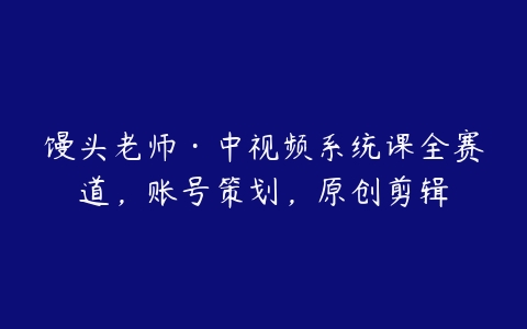 馒头老师·中视频系统课全赛道，账号策划，原创剪辑-51自学联盟