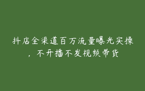 抖店全渠道百万流量曝光实操，不开播不发视频带货-51自学联盟