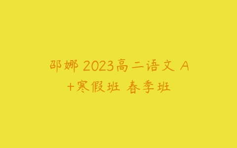 邵娜 2023高二语文 A+寒假班 春季班课程资源下载
