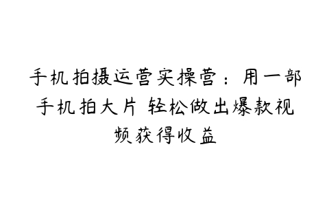 手机拍摄运营实操营：用一部手机拍大片 轻松做出爆款视频获得收益-51自学联盟