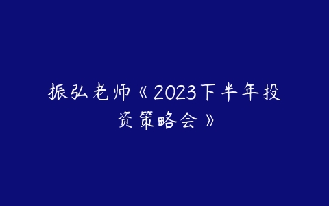 振弘老师《2023下半年投资策略会》课程资源下载
