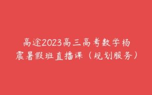 高途2023高三高考数学杨震暑假班直播课（规划服务）-51自学联盟