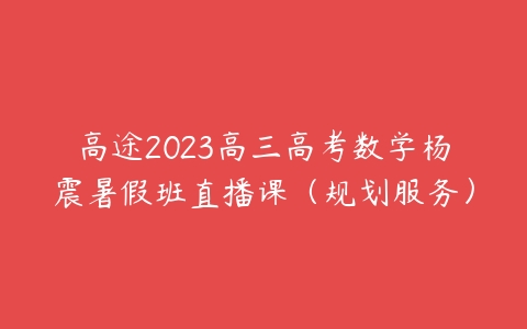 高途2023高三高考数学杨震暑假班直播课（规划服务）课程资源下载