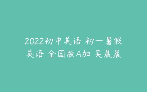 2022初中英语 初一暑假英语 全国版A加 吴晨晨-51自学联盟